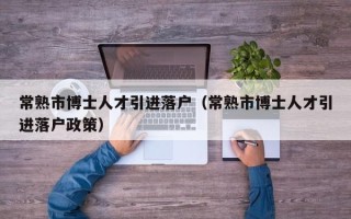 常熟市博士人才引进落户（常熟市博士人才引进落户政策）