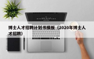 博士人才招聘计划书模板（2020年博士人才招聘）