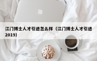 江门博士人才引进怎么样（江门博士人才引进2019）