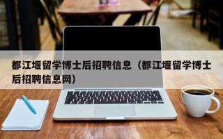 都江堰留学博士后招聘信息（都江堰留学博士后招聘信息网）