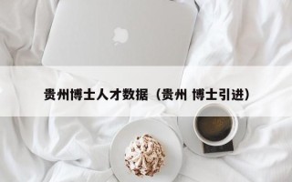 贵州博士人才数据（贵州 博士引进）