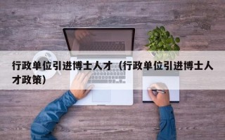 行政单位引进博士人才（行政单位引进博士人才政策）