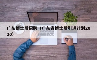 广东博士后招聘（广东省博士后引进计划2020）