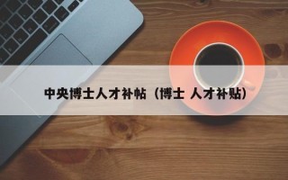 中央博士人才补帖（博士 人才补贴）