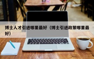 博士人才引进哪里最好（博士引进政策哪里最好）