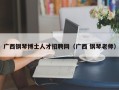 广西钢琴博士人才招聘网（广西 钢琴老师）
