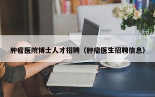 肿瘤医院博士人才招聘（肿瘤医生招聘信息）