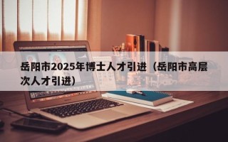 岳阳市2025年博士人才引进（岳阳市高层次人才引进）