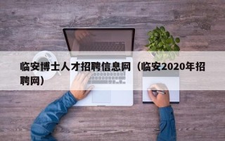 临安博士人才招聘信息网（临安2020年招聘网）