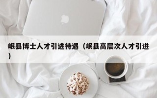 岷县博士人才引进待遇（岷县高层次人才引进）