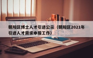 朝阳区博士人才引进公示（朝阳区2021年引进人才需求申报工作）