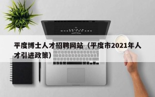 平度博士人才招聘网站（平度市2021年人才引进政策）