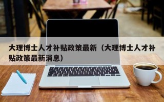 大理博士人才补贴政策最新（大理博士人才补贴政策最新消息）