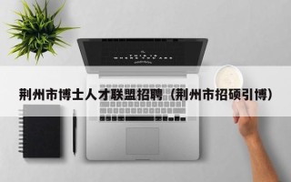 荆州市博士人才联盟招聘（荆州市招硕引博）