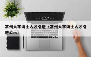 常州大学博士人才引进（常州大学博士人才引进公示）