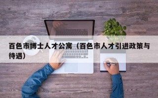 百色市博士人才公寓（百色市人才引进政策与待遇）