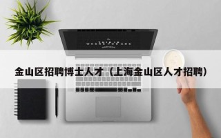 金山区招聘博士人才（上海金山区人才招聘）