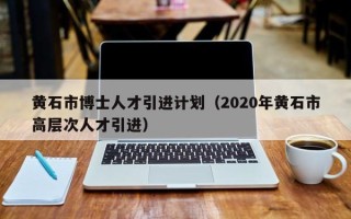黄石市博士人才引进计划（2020年黄石市高层次人才引进）