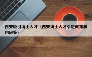 西安吸引博士人才（西安博士人才引进政策和购房策）