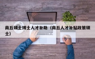 商丘硕士博士人才补助（商丘人才补贴政策硕士）
