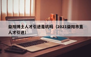 益阳博士人才引进是坑吗（2021益阳市直人才引进）