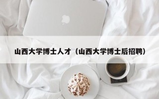 山西大学博士人才（山西大学博士后招聘）