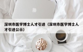 深圳市医学博士人才引进（深圳市医学博士人才引进公示）