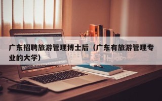 广东招聘旅游管理博士后（广东有旅游管理专业的大学）