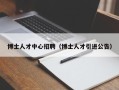 博士人才中心招聘（博士人才引进公告）