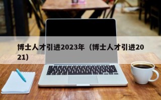 博士人才引进2023年（博士人才引进2021）