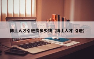 博士人才引进费多少钱（博士人才 引进）
