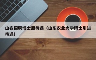 山农招聘博士后待遇（山东农业大学博士引进待遇）