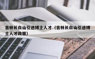 吉林长白山引进博士人才（吉林长白山引进博士人才政策）