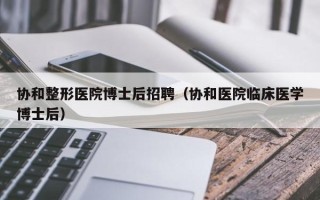协和整形医院博士后招聘（协和医院临床医学博士后）