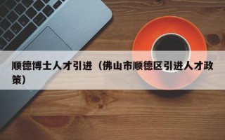 顺德博士人才引进（佛山市顺德区引进人才政策）