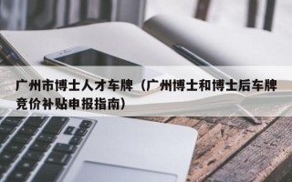 广州市博士人才车牌（广州博士和博士后车牌竞价补贴申报指南）