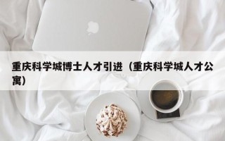重庆科学城博士人才引进（重庆科学城人才公寓）