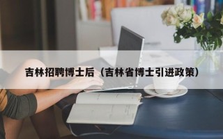 吉林招聘博士后（吉林省博士引进政策）