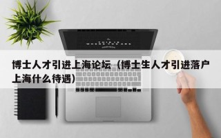 博士人才引进上海论坛(博士生人才引进落户上海什么待遇) 博士人才引进上海论坛(博士生人才引进落户上海什么待遇)