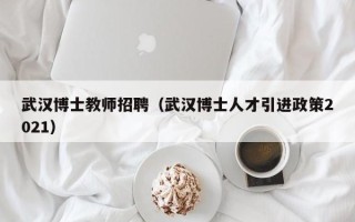 武汉博士教师招聘（武汉博士人才引进政策2021）