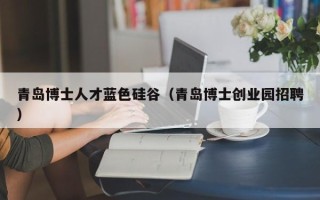 青岛博士人才蓝色硅谷（青岛博士创业园招聘）