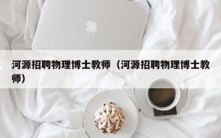 河源招聘物理博士教师（河源招聘物理博士教师）