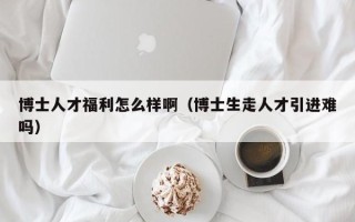 博士人才福利怎么样啊（博士生走人才引进难吗）