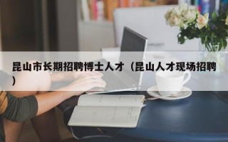 昆山市长期招聘博士人才（昆山人才现场招聘）