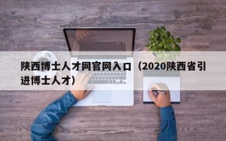 陕西博士人才网官网入口（2020陕西省引进博士人才）
