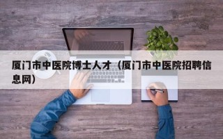 厦门市中医院博士人才（厦门市中医院招聘信息网）