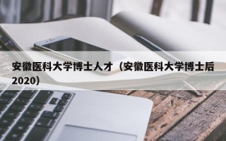 安徽医科大学博士人才（安徽医科大学博士后2020）