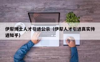 伊犁博士人才引进公示（伊犁人才引进真实待遇知乎）