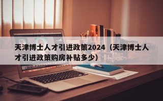 天津博士人才引进政策2024（天津博士人才引进政策购房补贴多少）
