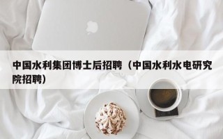 中国水利集团博士后招聘（中国水利水电研究院招聘）